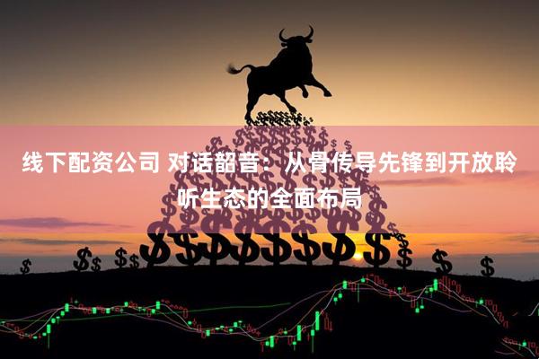 线下配资公司 对话韶音：从骨传导先锋到开放聆听生态的全面布局