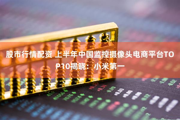 股市行情配资 上半年中国监控摄像头电商平台TOP10揭晓：小米第一