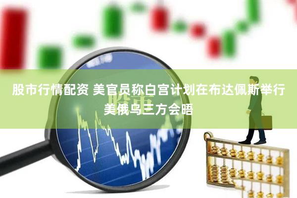 股市行情配资 美官员称白宫计划在布达佩斯举行美俄乌三方会晤