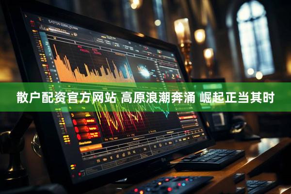 散户配资官方网站 高原浪潮奔涌&#32;崛起正当其时