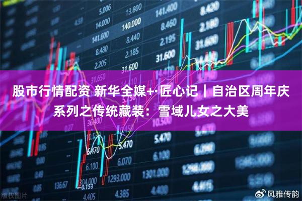 股市行情配资 新华全媒+·匠心记｜自治区周年庆系列之传统藏装：雪域儿女之大美
