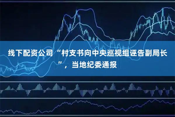 线下配资公司 “村支书向中央巡视组诬告副局长”，当地纪委通报