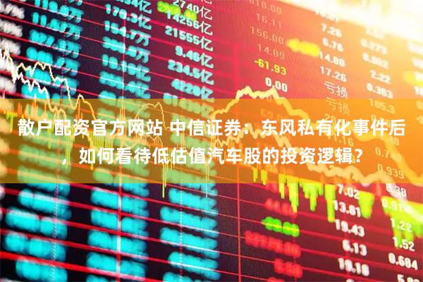 散户配资官方网站 中信证券：东风私有化事件后，如何看待低估值汽车股的投资逻辑？