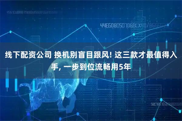 线下配资公司 换机别盲目跟风! 这三款才最值得入手, 一步到位流畅用5年