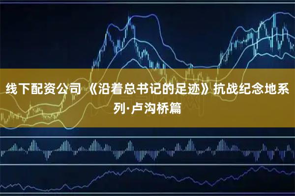 线下配资公司 《沿着总书记的足迹》抗战纪念地系列·卢沟桥篇
