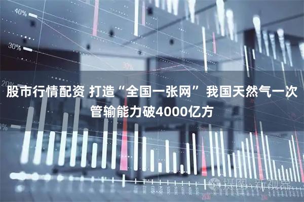 股市行情配资 打造“全国一张网” 我国天然气一次管输能力破4000亿方