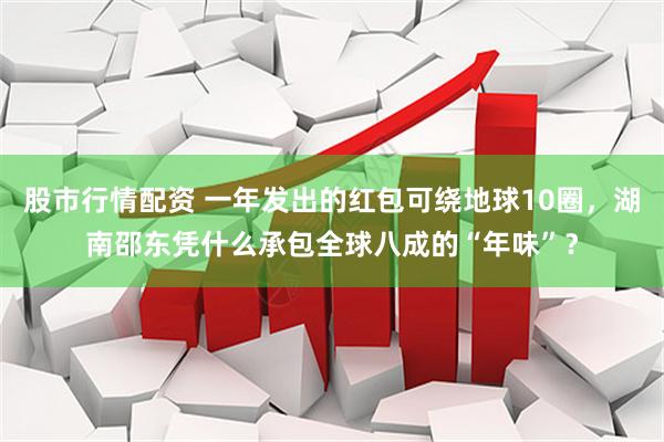 股市行情配资 一年发出的红包可绕地球10圈，湖南邵东凭什么承包全球八成的“年味”？