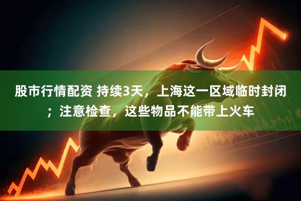 股市行情配资 持续3天，上海这一区域临时封闭；注意检查，这些物品不能带上火车