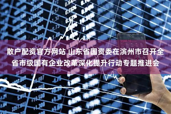 散户配资官方网站 山东省国资委在滨州市召开全省市级国有企业改革深化提升行动专题推进会
