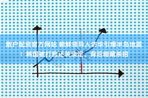 散户配资官方网站 朝鲜领导人访华引爆半岛地震！韩国被打脸还装淡定，背后暗藏杀招