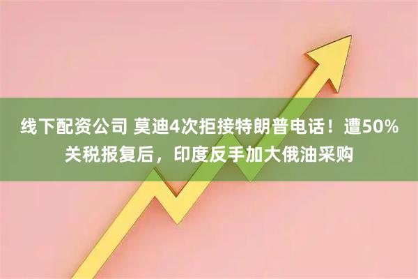 线下配资公司 莫迪4次拒接特朗普电话！遭50%关税报复后，印度反手加大俄油采购
