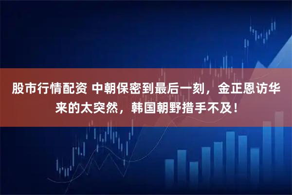 股市行情配资 中朝保密到最后一刻，金正恩访华来的太突然，韩国朝野措手不及！