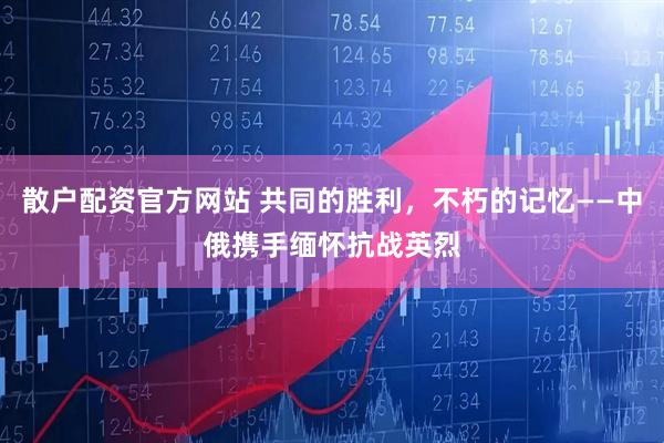 散户配资官方网站 共同的胜利，不朽的记忆——中俄携手缅怀抗战英烈