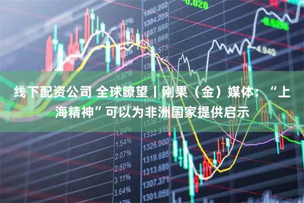 线下配资公司 全球瞭望丨刚果（金）媒体：“上海精神”可以为非洲国家提供启示