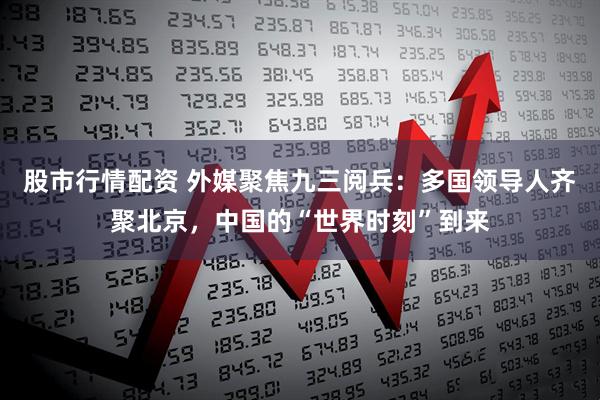 股市行情配资 外媒聚焦九三阅兵：多国领导人齐聚北京，中国的“世界时刻”到来