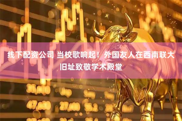 线下配资公司 当校歌响起！外国友人在西南联大旧址致敬学术殿堂