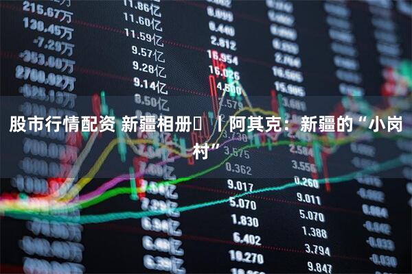 股市行情配资 新疆相册⑭丨阿其克：新疆的“小岗村”