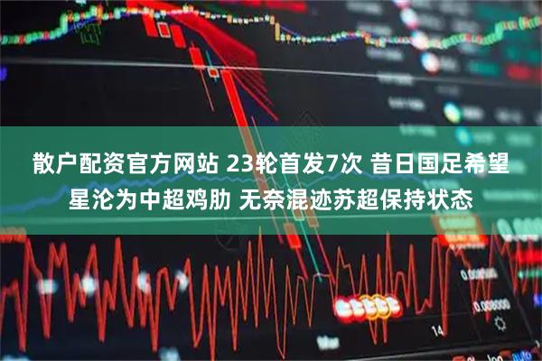 散户配资官方网站 23轮首发7次 昔日国足希望星沦为中超鸡肋 无奈混迹苏超保持状态