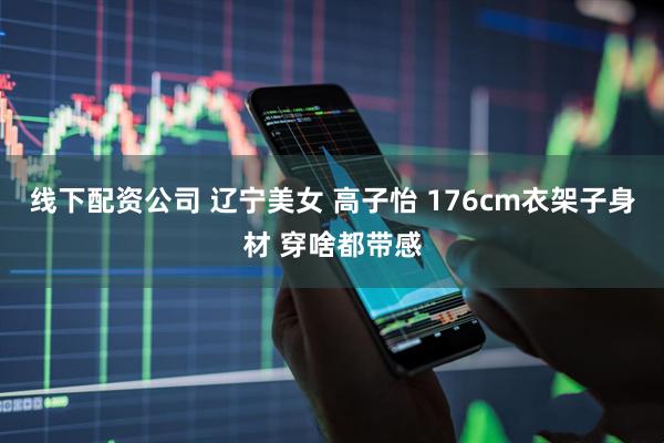 线下配资公司 辽宁美女 高子怡 176cm衣架子身材 穿啥都带感