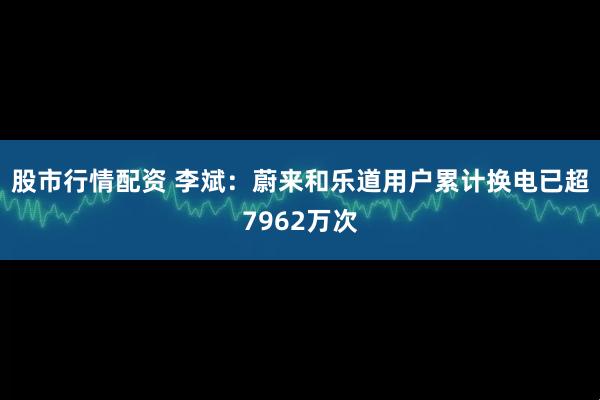 股市行情配资 李斌：蔚来和乐道用户累计换电已超7962万次
