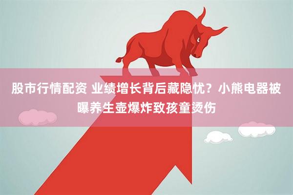 股市行情配资 业绩增长背后藏隐忧？小熊电器被曝养生壶爆炸致孩童烫伤