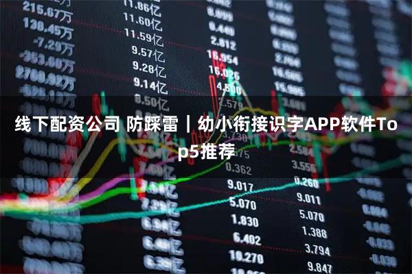 线下配资公司 防踩雷｜幼小衔接识字APP软件Top5推荐