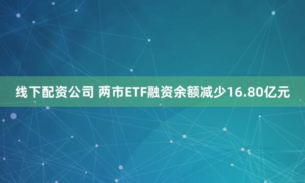 线下配资公司 两市ETF融资余额减少16.80亿元