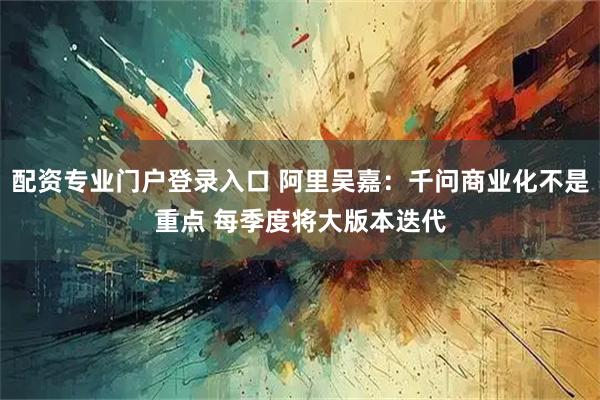 配资专业门户登录入口 阿里吴嘉：千问商业化不是重点 每季度将大版本迭代