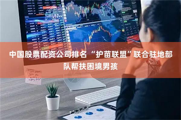 中国股票配资公司排名 “护苗联盟”联合驻地部队帮扶困境男孩