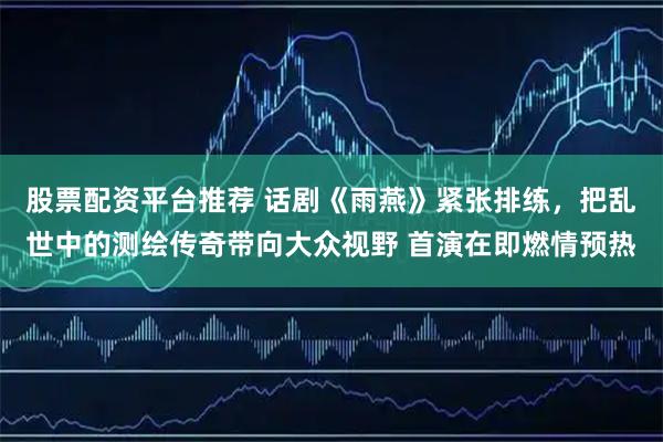 股票配资平台推荐 话剧《雨燕》紧张排练，把乱世中的测绘传奇带向大众视野 首演在即燃情预热