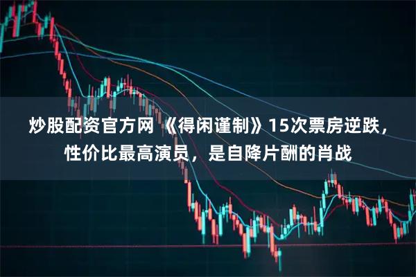 炒股配资官方网 《得闲谨制》15次票房逆跌，性价比最高演员，是自降片酬的肖战