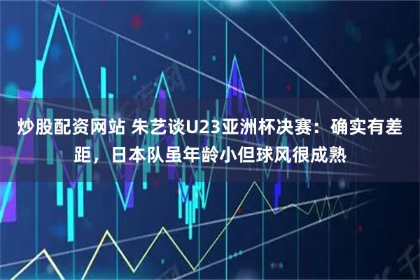 炒股配资网站 朱艺谈U23亚洲杯决赛：确实有差距，日本队虽年龄小但球风很成熟