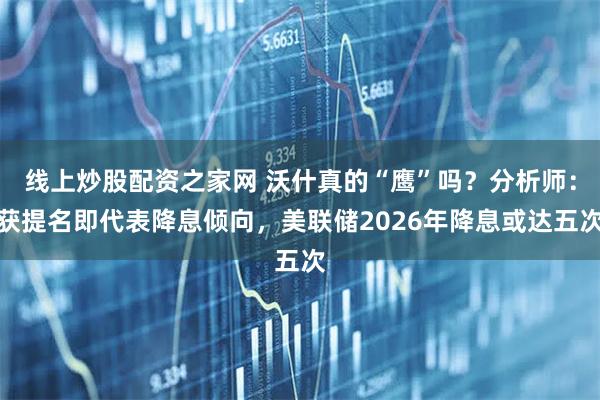 线上炒股配资之家网 沃什真的“鹰”吗？分析师：获提名即代表降息倾向，美联储2026年降息或达五次