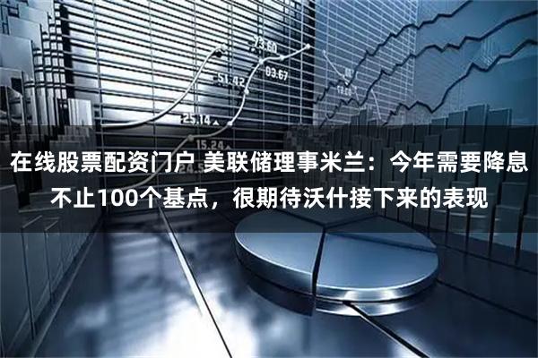 在线股票配资门户 美联储理事米兰：今年需要降息不止100个基点，很期待沃什接下来的表现
