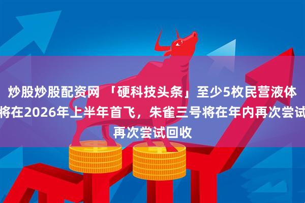 炒股炒股配资网 「硬科技头条」至少5枚民营液体火箭将在2026年上半年首飞，朱雀三号将在年内再次尝试回收