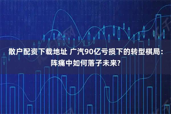 散户配资下载地址 广汽90亿亏损下的转型棋局：阵痛中如何落子未来?