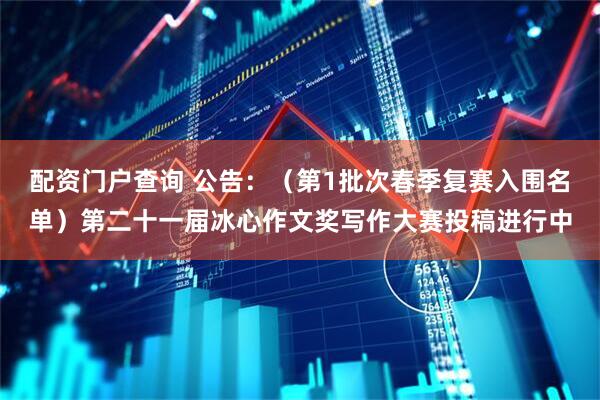 配资门户查询 公告：（第1批次春季复赛入围名单）第二十一届冰心作文奖写作大赛投稿进行中