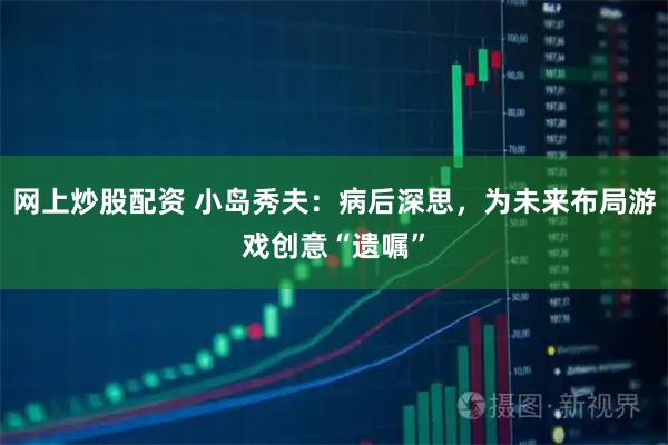 网上炒股配资 小岛秀夫：病后深思，为未来布局游戏创意“遗嘱”