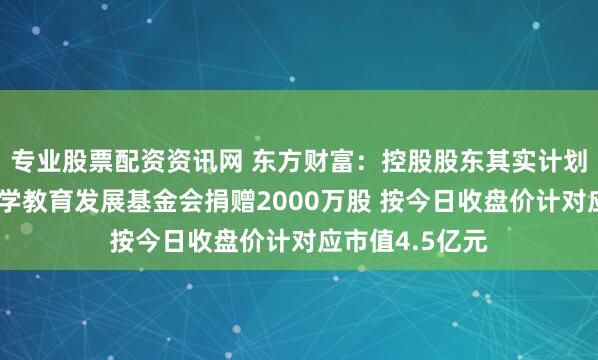 专业股票配资资讯网 东方财富：控股股东其实计划向上海交通大学教育发展基金会捐赠2000万股 按今日收盘价计对应市值4.5亿元