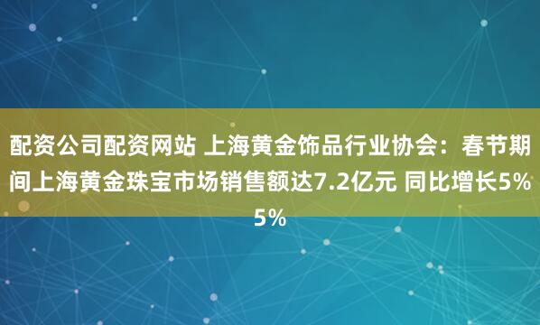 配资公司配资网站 上海黄金饰品行业协会：春节期间上海黄金珠宝市场销售额达7.2亿元 同比增长5%