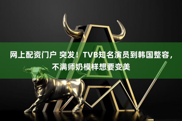 网上配资门户 突发！TVB知名演员到韩国整容，不满师奶模样想要变美