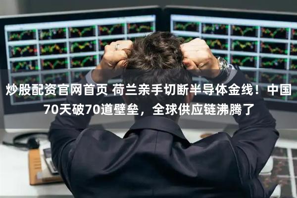 炒股配资官网首页 荷兰亲手切断半导体金线!中国70天破70道壁垒,全球供应链沸腾了