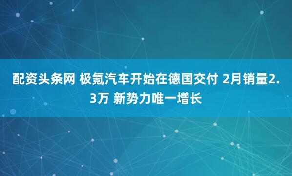 配资头条网 极氪汽车开始在德国交付 2月销量2.3万 新势力唯一增长