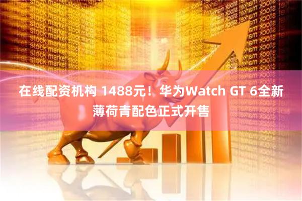 在线配资机构 1488元！华为Watch GT 6全新薄荷青配色正式开售