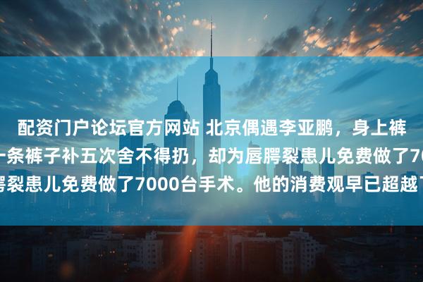 配资门户论坛官方网站 北京偶遇李亚鹏，身上裤子鞋子出镜率太高，一条裤子补五次舍不得扔，却为唇腭裂患儿免费做了7000台手术。他的消费观早已超越了物质