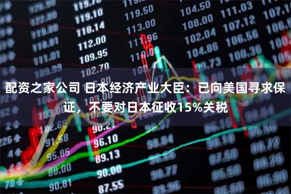 配资之家公司 日本经济产业大臣：已向美国寻求保证，不要对日本征收15%关税