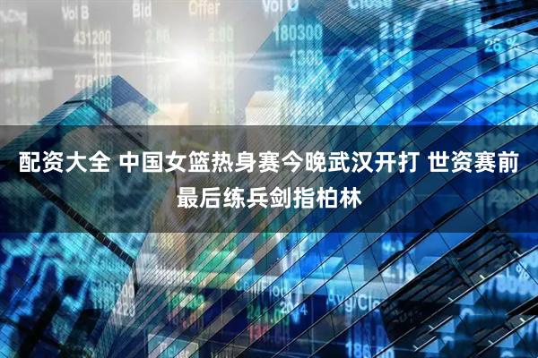 配资大全 中国女篮热身赛今晚武汉开打 世资赛前最后练兵剑指柏林