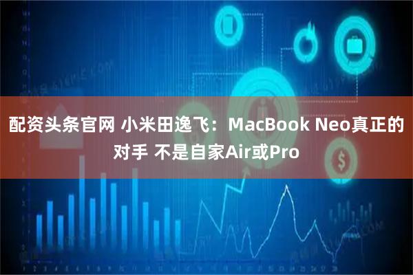 配资头条官网 小米田逸飞：MacBook Neo真正的对手 不是自家Air或Pro