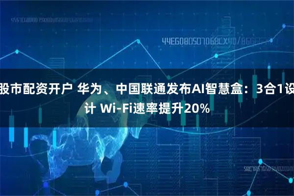 股市配资开户 华为、中国联通发布AI智慧盒：3合1设计 Wi-Fi速率提升20%