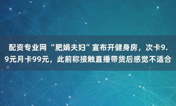 配资专业网 “肥娟夫妇”宣布开健身房，次卡9.9元月卡99元，此前称接触直播带货后感觉不适合